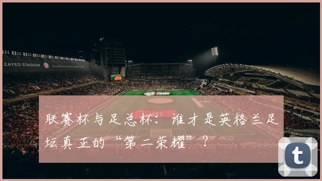 联赛杯与足总杯：谁才是英格兰足坛真正的“第二荣耀”？